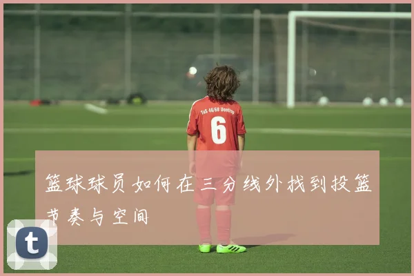 篮球球员如何在三分线外找到投篮节奏与空间