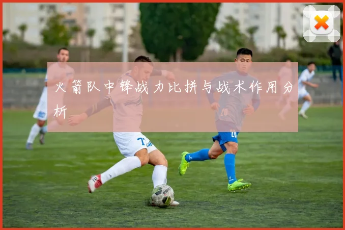 火箭队中锋战力比拼与战术作用分析