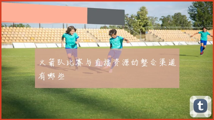 火箭队比赛与直播资源的整合渠道有哪些